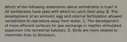 Which of the following statements about vertebrates is true? A. All vertebrates have jaws with which to catch their prey. B. The development of an amniotic egg and internal fertilization allowed vertebrates to reproduce away from water. C. The development of more efficient surfaces for gas exchange in reptiles stimulated expansion into terrestrial habitats. D. Birds are more related to mammals than to dinosaurs.