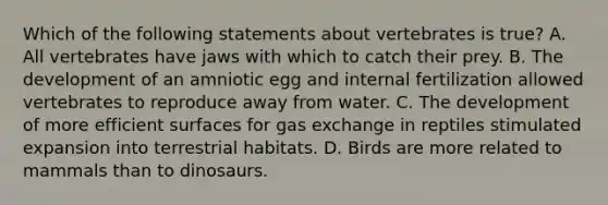 Which of the following statements about vertebrates is true? A. All vertebrates have jaws with which to catch their prey. B. The development of an amniotic egg and internal fertilization allowed vertebrates to reproduce away from water. C. The development of more efficient surfaces for gas exchange in reptiles stimulated expansion into terrestrial habitats. D. Birds are more related to mammals than to dinosaurs.