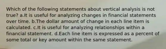 Which of the following statements about vertical analysis is not true? a.It is useful for analyzing changes in financial statements over time. b.The dollar amount of change in each line item is calculated. c.It is useful for analyzing relationships within a financial statement. d.Each line item is expressed as a percent of some total or key amount within the same statement.