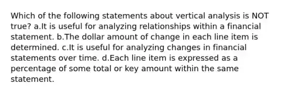 Which of the following statements about vertical analysis is NOT true? a.It is useful for analyzing relationships within a financial statement. b.The dollar amount of change in each line item is determined. c.It is useful for analyzing changes in financial statements over time. d.Each line item is expressed as a percentage of some total or key amount within the same statement.