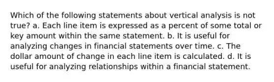 Which of the following statements about vertical analysis is not true? a. Each line item is expressed as a percent of some total or key amount within the same statement. b. It is useful for analyzing changes in financial statements over time. c. The dollar amount of change in each line item is calculated. d. It is useful for analyzing relationships within a financial statement.