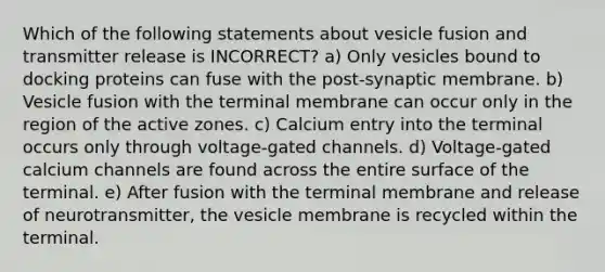 Which of the following statements about vesicle fusion and transmitter release is INCORRECT? a) Only vesicles bound to docking proteins can fuse with the post-synaptic membrane. b) Vesicle fusion with the terminal membrane can occur only in the region of the active zones. c) Calcium entry into the terminal occurs only through voltage-gated channels. d) Voltage-gated calcium channels are found across the entire surface of the terminal. e) After fusion with the terminal membrane and release of neurotransmitter, the vesicle membrane is recycled within the terminal.