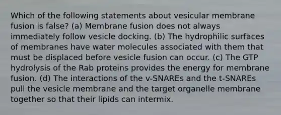 Which of the following statements about vesicular membrane fusion is false? (a) Membrane fusion does not always immediately follow vesicle docking. (b) The hydrophilic surfaces of membranes have water molecules associated with them that must be displaced before vesicle fusion can occur. (c) The GTP hydrolysis of the Rab proteins provides the energy for membrane fusion. (d) The interactions of the v-SNAREs and the t-SNAREs pull the vesicle membrane and the target organelle membrane together so that their lipids can intermix.