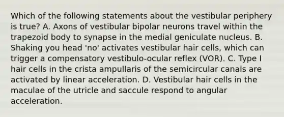 Which of the following statements about the vestibular periphery is true? A. Axons of vestibular bipolar neurons travel within the trapezoid body to synapse in the medial geniculate nucleus. B. Shaking you head 'no' activates vestibular hair cells, which can trigger a compensatory vestibulo-ocular reflex (VOR). C. Type I hair cells in the crista ampullaris of the semicircular canals are activated by linear acceleration. D. Vestibular hair cells in the maculae of the utricle and saccule respond to angular acceleration.