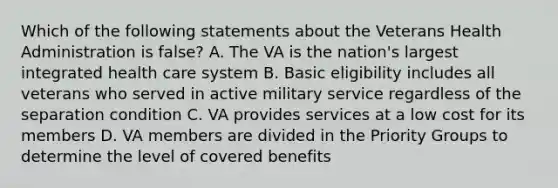 Which of the following statements about the Veterans Health Administration is false? A. The VA is the nation's largest integrated health care system B. Basic eligibility includes all veterans who served in active military service regardless of the separation condition C. VA provides services at a low cost for its members D. VA members are divided in the Priority Groups to determine the level of covered benefits