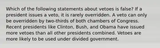 Which of the following statements about vetoes is false? If a president issues a veto, it is rarely overridden. A veto can only be overridden by two-thirds of both chambers of Congress. Recent presidents like Clinton, Bush, and Obama have issued more vetoes than all other presidents combined. Vetoes are more likely to be used under divided government.