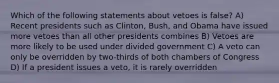 Which of the following statements about vetoes is false? A) Recent presidents such as Clinton, Bush, and Obama have issued more vetoes than all other presidents combines B) Vetoes are more likely to be used under divided government C) A veto can only be overridden by two-thirds of both chambers of Congress D) If a president issues a veto, it is rarely overridden