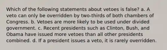 Which of the following statements about vetoes is false? a. A veto can only be overridden by two-thirds of both chambers of Congress. b. Vetoes are more likely to be used under divided government. c. Recent presidents such as Clinton, Bush, and Obama have issued more vetoes than all other presidents combined. d. If a president issues a veto, it is rarely overridden.