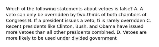 Which of the following statements about vetoes is false? A. A veto can only be overridden by two-thirds of both chambers of Congress B. If a president issues a veto, ti is rarely overridden C. Recent presidents like Clinton, Bush, and Obama have issued more vetoes than all other presidents combined. D. Vetoes are more likely to be used under divided government