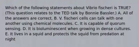 Which of the following statements about Vibrio fischeri is TRUE? (This question relates to the TED talk by Bonnie Bassler.) A. All of the answers are correct. B. V. fischeri cells can talk with one another using chemical molecules. C. It is capable of quorum sensing. D. It is bioluminescent when growing in dense cultures. E. It lives in a squid and protects the squid from predation at night