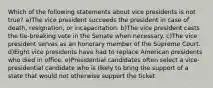 Which of the following statements about vice presidents is not true? a)The vice president succeeds the president in case of death, resignation, or incapacitation. b)The vice president casts the tie-breaking vote in the Senate when necessary. c)The vice president serves as an honorary member of the Supreme Court. d)Eight vice presidents have had to replace American presidents who died in office. e)Presidential candidates often select a vice- presidential candidate who is likely to bring the support of a state that would not otherwise support the ticket.