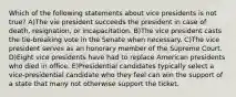 Which of the following statements about vice presidents is not true? A)The vie president succeeds the president in case of death, resignation, or incapacitation. B)The vice president casts the tie-breaking vote in the Senate when necessary. C)The vice president serves as an honorary member of the Supreme Court. D)Eight vice presidents have had to replace American presidents who died in office. E)Presidential candidates typically select a vice-presidential candidate who they feel can win the support of a state that many not otherwise support the ticket.