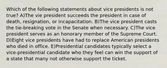 Which of the following statements about vice presidents is not true? A)The vie president succeeds the president in case of death, resignation, or incapacitation. B)The vice president casts the tie-breaking vote in the Senate when necessary. C)The vice president serves as an honorary member of the Supreme Court. D)Eight vice presidents have had to replace American presidents who died in office. E)Presidential candidates typically select a vice-presidential candidate who they feel can win the support of a state that many not otherwise support the ticket.