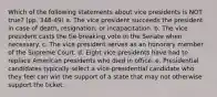 Which of the following statements about vice presidents is NOT true? (pp. 348-49) a. The vice president succeeds the president in case of death, resignation, or incapacitation. b. The vice president casts the tie-breaking vote in the Senate when necessary. c. The vice president serves as an honorary member of the Supreme Court. d. Eight vice presidents have had to replace American presidents who died in office. e. Presidential candidates typically select a vice-presidential candidate who they feel can win the support of a state that may not otherwise support the ticket.