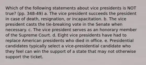 Which of the following statements about vice presidents is NOT true? (pp. 348-49) a. The vice president succeeds the president in case of death, resignation, or incapacitation. b. The vice president casts the tie-breaking vote in the Senate when necessary. c. The vice president serves as an honorary member of the Supreme Court. d. Eight vice presidents have had to replace American presidents who died in office. e. Presidential candidates typically select a vice-presidential candidate who they feel can win the support of a state that may not otherwise support the ticket.