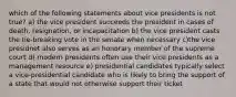 which of the following statements about vice presidents is not true? a) the vice president succeeds the president in cases of death, resignation, or incapacitation b) the vice president casts the tie-breaking vote in the senate when necessary c)the vice presidnet also serves as an honorary member of the supreme court d) modern presidents often use their vice presidents as a management resource e) presidential candidates typically select a vice-presidential candidate who is likely to bring the support of a state that would not otherwise support their ticket