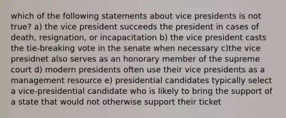 which of the following statements about vice presidents is not true? a) the vice president succeeds the president in cases of death, resignation, or incapacitation b) the vice president casts the tie-breaking vote in the senate when necessary c)the vice presidnet also serves as an honorary member of the supreme court d) modern presidents often use their vice presidents as a management resource e) presidential candidates typically select a vice-presidential candidate who is likely to bring the support of a state that would not otherwise support their ticket