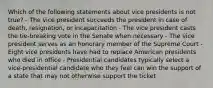 Which of the following statements about vice presidents is not true? - The vice president succeeds the president in case of death, resignation, or incapacitation - The vice president casts the tie-breaking vote in the Senate when necessary - The vice president serves as an honorary member of the Supreme Court - Eight vice presidents have had to replace American presidents who died in office - Presidential candidates typically select a vice-presidential candidate who they feel can win the support of a state that may not otherwise support the ticket