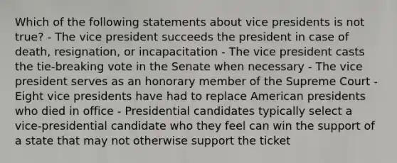 Which of the following statements about vice presidents is not true? - The vice president succeeds the president in case of death, resignation, or incapacitation - The vice president casts the tie-breaking vote in the Senate when necessary - The vice president serves as an honorary member of the Supreme Court - Eight vice presidents have had to replace American presidents who died in office - Presidential candidates typically select a vice-presidential candidate who they feel can win the support of a state that may not otherwise support the ticket