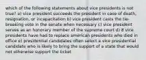 which of the following statements about vice presidents is not true? a) vice president succeeds the president in case of death, resignation, or incapacitation b) vice president casts the tie-breaking vote in the senate when necessary c) vice president serves as an honorary member of the supreme court d) 8 vice presidents have had to replace american presidents who died in office e) presidential candidates often select a vice presidential candidate who is likely to bring the support of a state that would not otherwise support the ticket