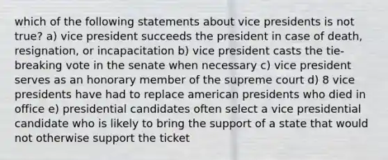 which of the following statements about vice presidents is not true? a) vice president succeeds the president in case of death, resignation, or incapacitation b) vice president casts the tie-breaking vote in the senate when necessary c) vice president serves as an honorary member of the supreme court d) 8 vice presidents have had to replace american presidents who died in office e) presidential candidates often select a vice presidential candidate who is likely to bring the support of a state that would not otherwise support the ticket