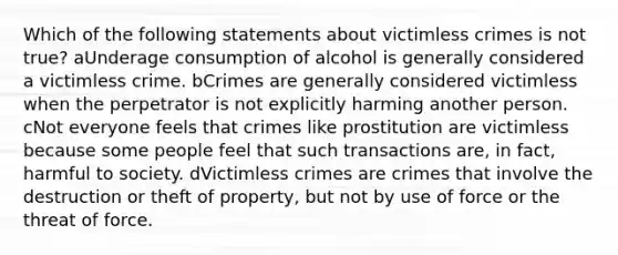 Which of the following statements about victimless crimes is not true? aUnderage consumption of alcohol is generally considered a victimless crime. bCrimes are generally considered victimless when the perpetrator is not explicitly harming another person. cNot everyone feels that crimes like prostitution are victimless because some people feel that such transactions are, in fact, harmful to society. dVictimless crimes are crimes that involve the destruction or theft of property, but not by use of force or the threat of force.