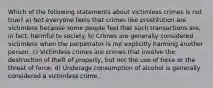 Which of the following statements about victimless crimes is not true? a) Not everyone feels that crimes like prostitution are victimless because some people feel that such transactions are, in fact, harmful to society. b) Crimes are generally considered victimless when the perpetrator is not explicitly harming another person. c) Victimless crimes are crimes that involve the destruction of theft of property, but not the use of force or the threat of force. d) Underage consumption of alcohol is generally considered a victimless crime.