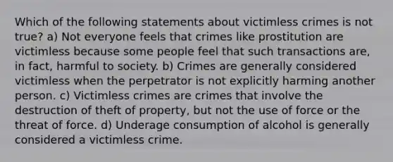 Which of the following statements about victimless crimes is not true? a) Not everyone feels that crimes like prostitution are victimless because some people feel that such transactions are, in fact, harmful to society. b) Crimes are generally considered victimless when the perpetrator is not explicitly harming another person. c) Victimless crimes are crimes that involve the destruction of theft of property, but not the use of force or the threat of force. d) Underage consumption of alcohol is generally considered a victimless crime.