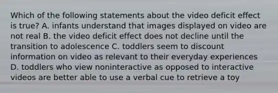 Which of the following statements about the video deficit effect is true? A. infants understand that images displayed on video are not real B. the video deficit effect does not decline until the transition to adolescence C. toddlers seem to discount information on video as relevant to their everyday experiences D. toddlers who view noninteractive as opposed to interactive videos are better able to use a verbal cue to retrieve a toy