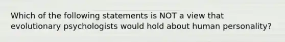 Which of the following statements is NOT a view that evolutionary psychologists would hold about human personality?