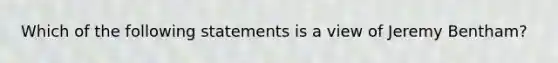 Which of the following statements is a view of Jeremy Bentham?