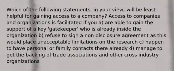 Which of the following statements, in your view, will be least helpful for gaining access to a company? Access to companies and organizations is facilitated if you a) are able to gain the support of a key 'gatekeeper' who is already inside the organization b) refuse to sign a non-disclosure agreement as this would place unacceptable limitations on the research c) happen to have personal or family contacts there already d) manage to get the backing of trade associations and other cross industry organizations