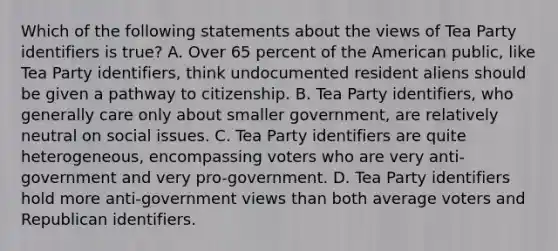 Which of the following statements about the views of Tea Party identifiers is true? A. Over 65 percent of the American public, like Tea Party identifiers, think undocumented resident aliens should be given a pathway to citizenship. B. Tea Party identifiers, who generally care only about smaller government, are relatively neutral on social issues. C. Tea Party identifiers are quite heterogeneous, encompassing voters who are very anti-government and very pro-government. D. Tea Party identifiers hold more anti-government views than both average voters and Republican identifiers.