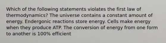 Which of the following statements violates the first law of thermodynamics? The universe contains a constant amount of energy. Endergonic reactions store energy. Cells make energy when they produce ATP. The conversion of energy from one form to another is 100% efficient