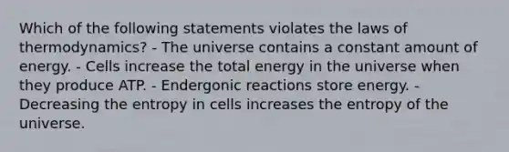 Which of the following statements violates the laws of thermodynamics? - The universe contains a constant amount of energy. - Cells increase the total energy in the universe when they produce ATP. - Endergonic reactions store energy. - Decreasing the entropy in cells increases the entropy of the universe.