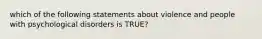 which of the following statements about violence and people with psychological disorders is TRUE?