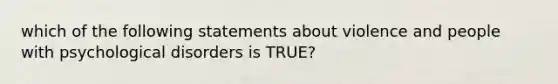 which of the following statements about violence and people with psychological disorders is TRUE?