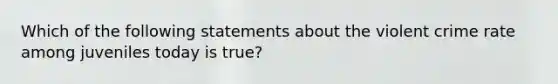 Which of the following statements about the violent crime rate among juveniles today is true?