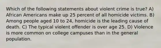 Which of the following statements about violent crime is true? A) African Americans make up 25 percent of all homicide victims. B) Among people aged 10 to 24, homicide is the leading cause of death. C) The typical violent offender is over age 25. D) Violence is more common on college campuses than in the general population.