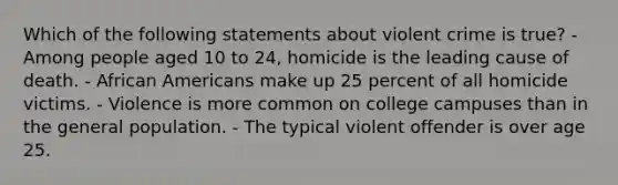 Which of the following statements about violent crime is true? - Among people aged 10 to 24, homicide is the leading cause of death. - African Americans make up 25 percent of all homicide victims. - Violence is more common on college campuses than in the general population. - The typical violent offender is over age 25.