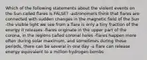 Which of the following statements about the violent events on the Sun called flares is FALSE? -astronomers think that flares are connected with sudden changes in the magnetic field of the Sun -the visible light we see from a flare is only a tiny fraction of the energy it releases -flares originate in the upper part of the corona, in the regions called coronal holes -flares happen more often during solar maximum, and sometimes during those periods, there can be several in one day -a flare can release energy equivalent to a million hydrogen bombs