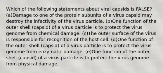 Which of the following statements about viral capsids is FALSE? (a)Damage to one of the protein subunits of a virus capsid may destroy the infectivity of the virus particle. (b)One function of the outer shell (capsid) of a virus particle is to protect the virus genome from chemical damage. (c)The outer surface of the virus is responsible for recognition of the host cell. (d)One function of the outer shell (capsid) of a virus particle is to protect the virus genome from enzymatic damage. (e)One function of the outer shell (capsid) of a virus particle is to protect the virus genome from physical damage.