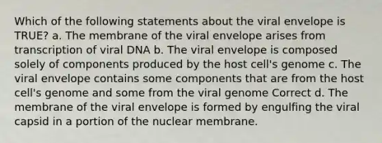 Which of the following statements about the viral envelope is TRUE? a. The membrane of the viral envelope arises from transcription of viral DNA b. The viral envelope is composed solely of components produced by the host cell's genome c. The viral envelope contains some components that are from the host cell's genome and some from the viral genome Correct d. The membrane of the viral envelope is formed by engulfing the viral capsid in a portion of the nuclear membrane.