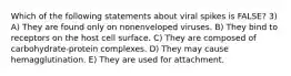 Which of the following statements about viral spikes is FALSE? 3) A) They are found only on nonenveloped viruses. B) They bind to receptors on the host cell surface. C) They are composed of carbohydrate-protein complexes. D) They may cause hemagglutination. E) They are used for attachment.