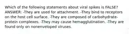 Which of the following statements about viral spikes is FALSE? ANSWER: -They are used for attachment. -They bind to receptors on the host cell surface. -They are composed of carbohydrate-protein complexes. -They may cause hemagglutination. -They are found only on nonenveloped viruses.