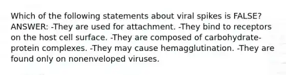 Which of the following statements about viral spikes is FALSE? ANSWER: -They are used for attachment. -They bind to receptors on the host cell surface. -They are composed of carbohydrate-protein complexes. -They may cause hemagglutination. -They are found only on nonenveloped viruses.