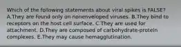 Which of the following statements about viral spikes is FALSE? A.They are found only on nonenveloped viruses. B.They bind to receptors on the host cell surface. C.They are used for attachment. D.They are composed of carbohydrate-protein complexes. E.They may cause hemagglutination.