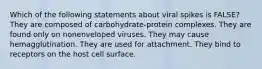 Which of the following statements about viral spikes is FALSE? They are composed of carbohydrate-protein complexes. They are found only on nonenveloped viruses. They may cause hemagglutination. They are used for attachment. They bind to receptors on the host cell surface.