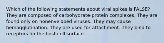 Which of the following statements about viral spikes is FALSE? They are composed of carbohydrate-protein complexes. They are found only on nonenveloped viruses. They may cause hemagglutination. They are used for attachment. They bind to receptors on the host cell surface.