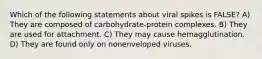 Which of the following statements about viral spikes is FALSE? A) They are composed of carbohydrate-protein complexes. B) They are used for attachment. C) They may cause hemagglutination. D) They are found only on nonenveloped viruses.